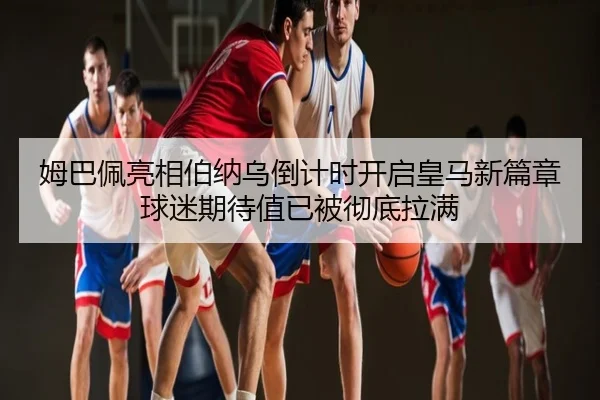 姆巴佩亮相伯纳乌倒计时开启皇马新篇章球迷期待值已被彻底拉满（sporttery.cn）