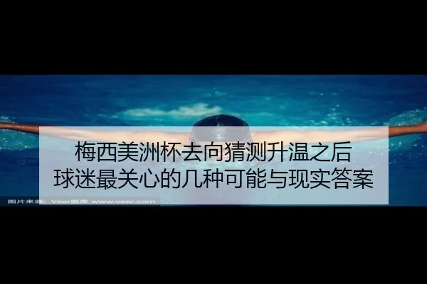 梅西美洲杯去向猜测升温之后 球迷最关心的几种可能与现实答案（sporttery.cn）